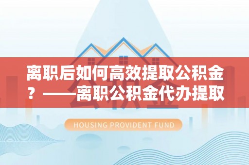 红安离职后如何高效提取公积金？——离职公积金代办提取全流程解析