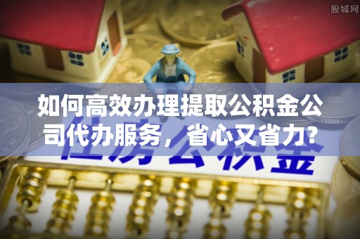 红安如何高效办理提取公积金公司代办服务，省心又省力？