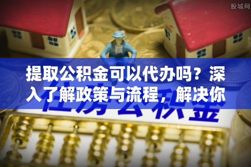 红安提取公积金可以代办吗？深入了解政策与流程，解决你的疑问