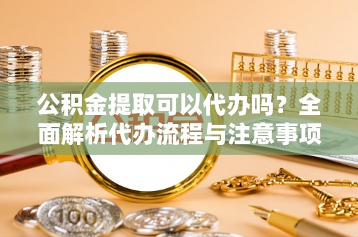 红安公积金提取可以代办吗？全面解析代办流程与注意事项